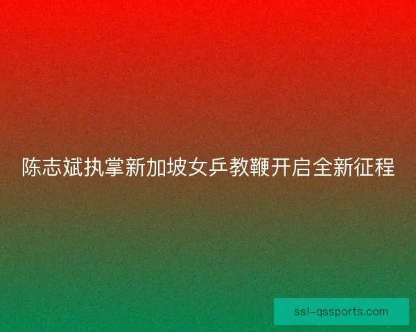 陈志斌执掌新加坡女乒教鞭开启全新征程