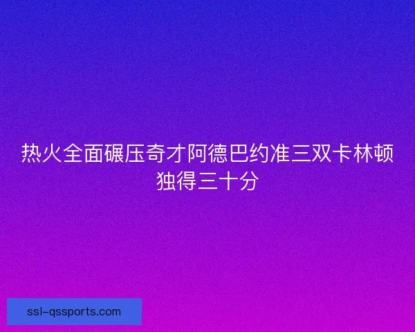 热火全面碾压奇才阿德巴约准三双卡林顿独得三十分