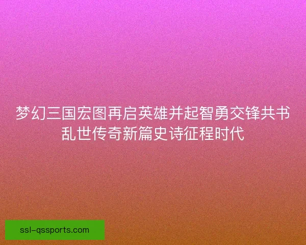 梦幻三国宏图再启英雄并起智勇交锋共书乱世传奇新篇史诗征程时代 梦幻三国宏图再启英雄并起智勇交锋共书乱世传奇新篇史诗征程时代
