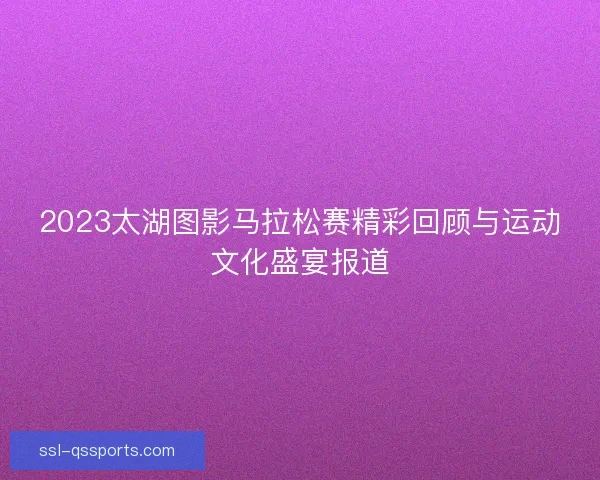 2023太湖图影马拉松赛精彩回顾与运动文化盛宴报道