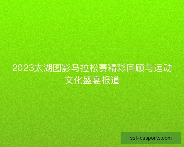 2023太湖图影马拉松赛精彩回顾与运动文化盛宴报道