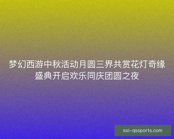 梦幻西游中秋活动月圆三界共赏花灯奇缘盛典开启欢乐同庆团圆之夜