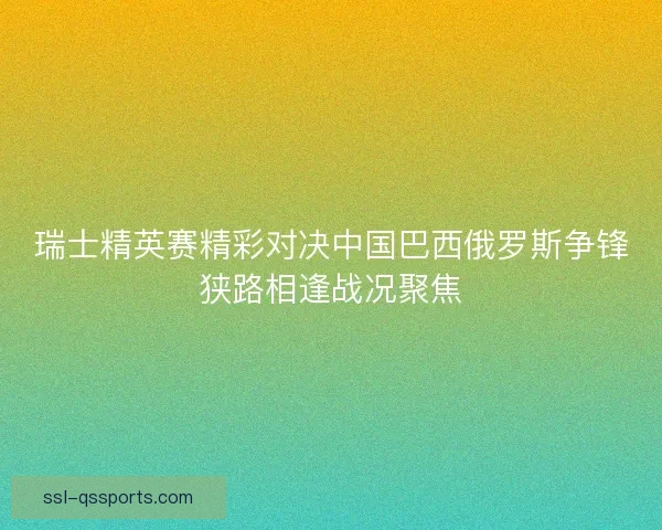 瑞士精英赛精彩对决中国巴西俄罗斯争锋狭路相逢战况聚焦