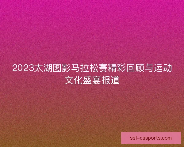 2023太湖图影马拉松赛精彩回顾与运动文化盛宴报道